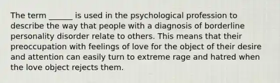 The term ______ is used in the psychological profession to describe the way that people with a diagnosis of borderline personality disorder relate to others. This means that their preoccupation with feelings of love for the object of their desire and attention can easily turn to extreme rage and hatred when the love object rejects them.