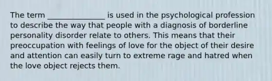 The term _______________ is used in the psychological profession to describe the way that people with a diagnosis of borderline personality disorder relate to others. This means that their preoccupation with feelings of love for the object of their desire and attention can easily turn to extreme rage and hatred when the love object rejects them.