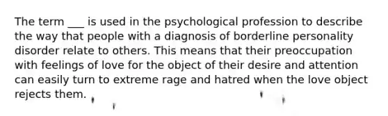 The term ___ is used in the psychological profession to describe the way that people with a diagnosis of borderline personality disorder relate to others. This means that their preoccupation with feelings of love for the object of their desire and attention can easily turn to extreme rage and hatred when the love object rejects them.