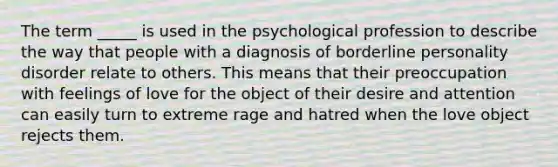 The term _____ is used in the psychological profession to describe the way that people with a diagnosis of borderline personality disorder relate to others. This means that their preoccupation with feelings of love for the object of their desire and attention can easily turn to extreme rage and hatred when the love object rejects them.