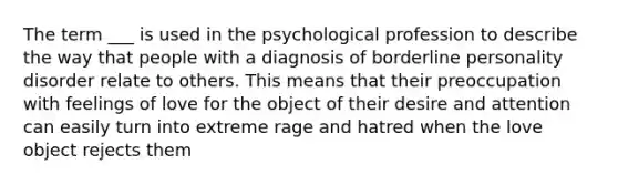 The term ___ is used in the psychological profession to describe the way that people with a diagnosis of borderline personality disorder relate to others. This means that their preoccupation with feelings of love for the object of their desire and attention can easily turn into extreme rage and hatred when the love object rejects them