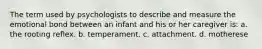 The term used by psychologists to describe and measure the emotional bond between an infant and his or her caregiver is: a. the rooting reflex. b. temperament. c. attachment. d. motherese