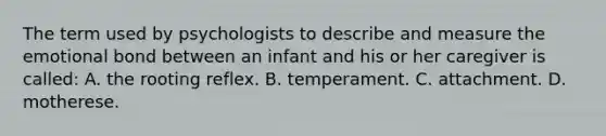 The term used by psychologists to describe and measure the emotional bond between an infant and his or her caregiver is called: A. the rooting reflex. B. temperament. C. attachment. D. motherese.