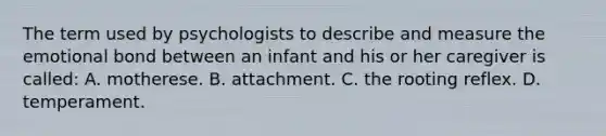 The term used by psychologists to describe and measure the emotional bond between an infant and his or her caregiver is called: A. motherese. B. attachment. C. the rooting reflex. D. temperament.