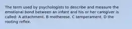 The term used by psychologists to describe and measure the emotional bond between an infant and his or her caregiver is called: A attachment. B motherese. C temperament. D the rooting reflex.