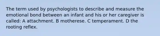 The term used by psychologists to describe and measure the emotional bond between an infant and his or her caregiver is called: A attachment. B motherese. C temperament. D the rooting reflex.