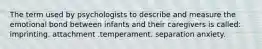 The term used by psychologists to describe and measure the emotional bond between infants and their caregivers is called: imprinting. attachment .temperament. separation anxiety.