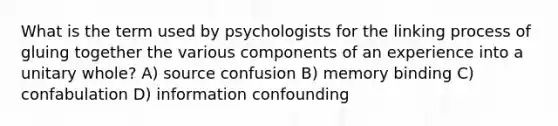 What is the term used by psychologists for the linking process of gluing together the various components of an experience into a unitary whole? A) source confusion B) memory binding C) confabulation D) information confounding