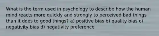 What is the term used in psychology to describe how the human mind reacts more quickly and strongly to perceived bad things than it does to good things? a) positive bias b) quality bias c) negativity bias d) negativity preference