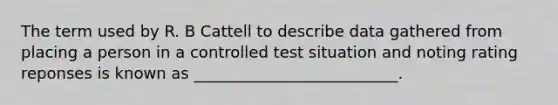 The term used by R. B Cattell to describe data gathered from placing a person in a controlled test situation and noting rating reponses is known as __________________________.