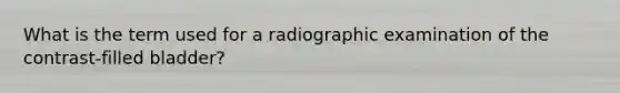 What is the term used for a radiographic examination of the contrast-filled bladder?