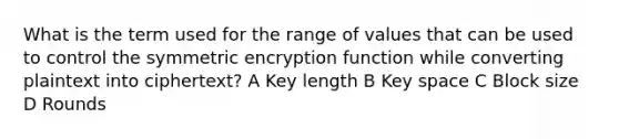 What is the term used for the range of values that can be used to control the symmetric encryption function while converting plaintext into ciphertext? A Key length B Key space C Block size D Rounds