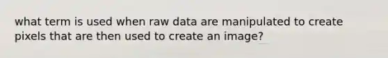 what term is used when raw data are manipulated to create pixels that are then used to create an image?
