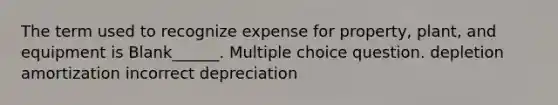 The term used to recognize expense for property, plant, and equipment is Blank______. Multiple choice question. depletion amortization incorrect depreciation