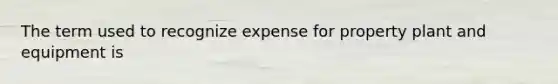 The term used to recognize expense for property plant and equipment is