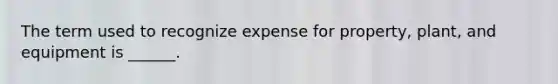 The term used to recognize expense for property, plant, and equipment is ______.