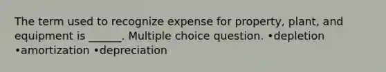 The term used to recognize expense for property, plant, and equipment is ______. Multiple choice question. •depletion •amortization •depreciation