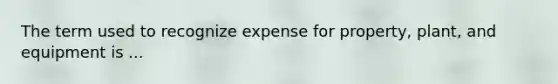 The term used to recognize expense for property, plant, and equipment is ...