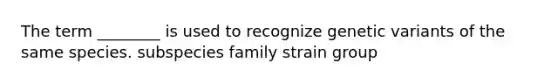 The term ________ is used to recognize genetic variants of the same species. subspecies family strain group