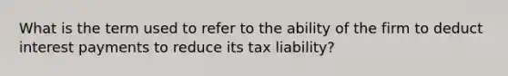 What is the term used to refer to the ability of the firm to deduct interest payments to reduce its tax liability?