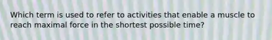 Which term is used to refer to activities that enable a muscle to reach maximal force in the shortest possible time?