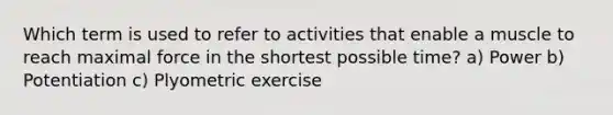 Which term is used to refer to activities that enable a muscle to reach maximal force in the shortest possible time? a) Power b) Potentiation c) Plyometric exercise