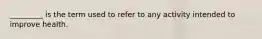 _________ is the term used to refer to any activity intended to improve health.