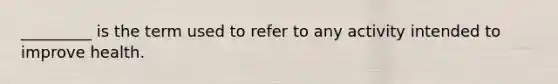 _________ is the term used to refer to any activity intended to improve health.