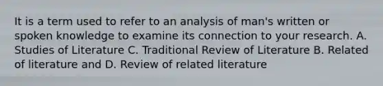 It is a term used to refer to an analysis of man's written or spoken knowledge to examine its connection to your research. A. Studies of Literature C. Traditional Review of Literature B. Related of literature and D. Review of related literature