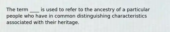 The term ____ is used to refer to the ancestry of a particular people who have in common distinguishing characteristics associated with their heritage.