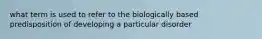 what term is used to refer to the biologically based predisposition of developing a particular disorder