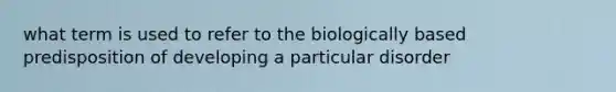 what term is used to refer to the biologically based predisposition of developing a particular disorder