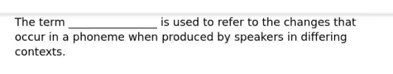 The term ________________ is used to refer to the changes that occur in a phoneme when produced by speakers in differing contexts.