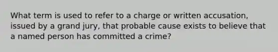 What term is used to refer to a charge or written accusation, issued by a grand jury, that probable cause exists to believe that a named person has committed a crime?