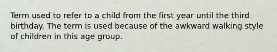 Term used to refer to a child from the first year until the third birthday. The term is used because of the awkward walking style of children in this age group.