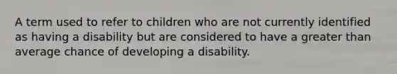 A term used to refer to children who are not currently identified as having a disability but are considered to have a greater than average chance of developing a disability.