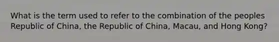 What is the term used to refer to the combination of the peoples Republic of China, the Republic of China, Macau, and Hong Kong?