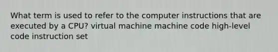 What term is used to refer to the computer instructions that are executed by a CPU? virtual machine machine code high-level code instruction set