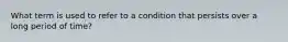 What term is used to refer to a condition that persists over a long period of time?