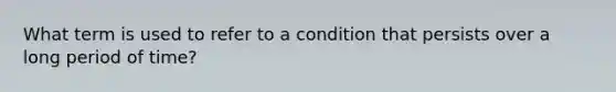 What term is used to refer to a condition that persists over a long period of time?