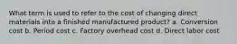 What term is used to refer to the cost of changing direct materials into a finished manufactured product? a. Conversion cost b. Period cost c. Factory overhead cost d. Direct labor cost