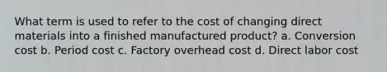 What term is used to refer to the cost of changing direct materials into a finished manufactured product? a. Conversion cost b. Period cost c. Factory overhead cost d. Direct labor cost