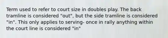 Term used to refer to court size in doubles play. The back tramline is considered "out", but the side tramline is considered "in". This only applies to serving- once in rally anything within the court line is considered "in"