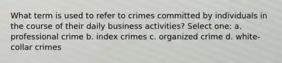 What term is used to refer to crimes committed by individuals in the course of their daily business activities? Select one: a. professional crime b. index crimes c. organized crime d. white-collar crimes