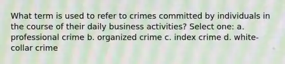 What term is used to refer to crimes committed by individuals in the course of their daily business activities? Select one: a. professional crime b. organized crime c. index crime d. white-collar crime