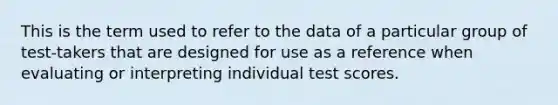 This is the term used to refer to the data of a particular group of test-takers that are designed for use as a reference when evaluating or interpreting individual test scores.