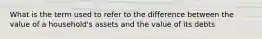 What is the term used to refer to the difference between the value of a household's assets and the value of its debts