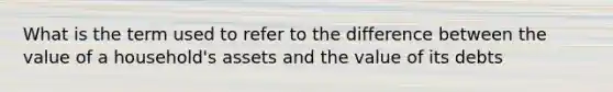 What is the term used to refer to the difference between the value of a household's assets and the value of its debts