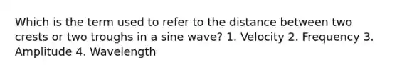 Which is the term used to refer to the distance between two crests or two troughs in a sine wave? 1. Velocity 2. Frequency 3. Amplitude 4. Wavelength