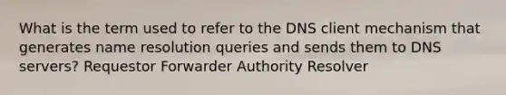 What is the term used to refer to the DNS client mechanism that generates name resolution queries and sends them to DNS servers? Requestor Forwarder Authority Resolver